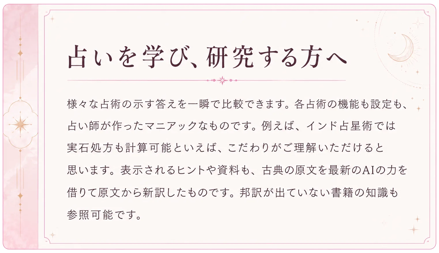 占いを学び、研究する方へ。様々な占術の示す答えを一瞬で比較できます。各占術の機能も設定も、占い師が作ったマニアックなものです。例えば、インド占星術では宝石処方も計算可能といえば、こだわりがご理解いただけると思います。表示されるヒントや資料も、古典の原文を最新のAIの力を借りて原文から新訳したものです。邦訳が出ていない書籍の知識も参照可能です。