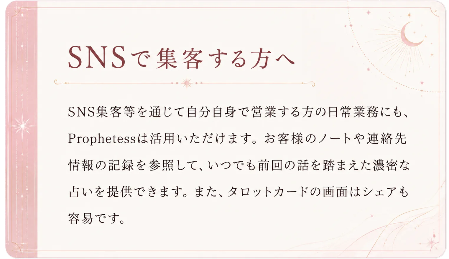 SNSで集客する方へ。SNS集客等を通じて自分自身で営業する方の日常業務にも、Prophetessは活用いただけます。お客様のノートや連絡先情報の記録を参照して、いつでも前回の話を踏まえた濃密な占いを提供できます。また、タロットカードの画面はシェアも容易です。