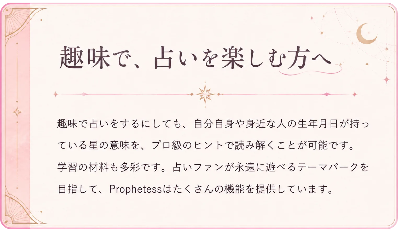 趣味で、占いを楽しむ方へ。趣味で占いをするにしても、自分自身や身近な人の生年月日が持っている星の意味を、プロ級のヒントで読み解くことが可能です。学習の材料も多彩です。占いファンが永遠に遊べるテーマパークを目指して、Prophetessはたくさんの機能を提供しています。